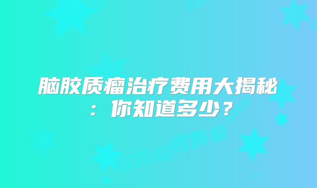脑胶质瘤治疗费用大揭秘：你知道多少？