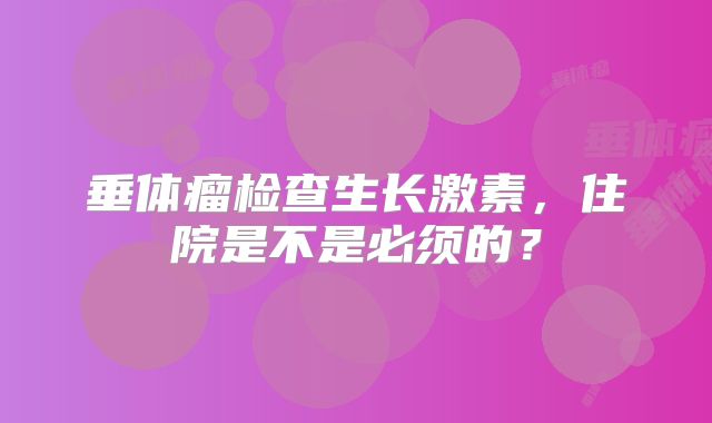 垂体瘤检查生长激素，住院是不是必须的？