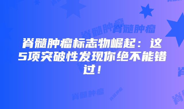 脊髓肿瘤标志物崛起：这5项突破性发现你绝不能错过！