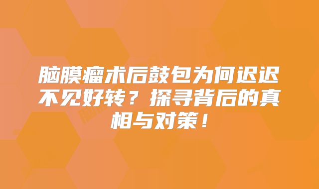 脑膜瘤术后鼓包为何迟迟不见好转？探寻背后的真相与对策！