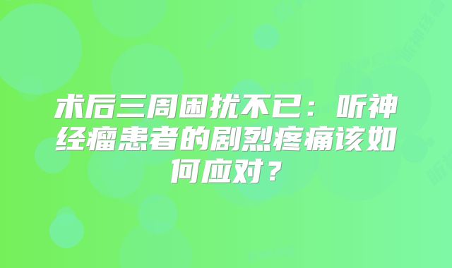 术后三周困扰不已：听神经瘤患者的剧烈疼痛该如何应对？
