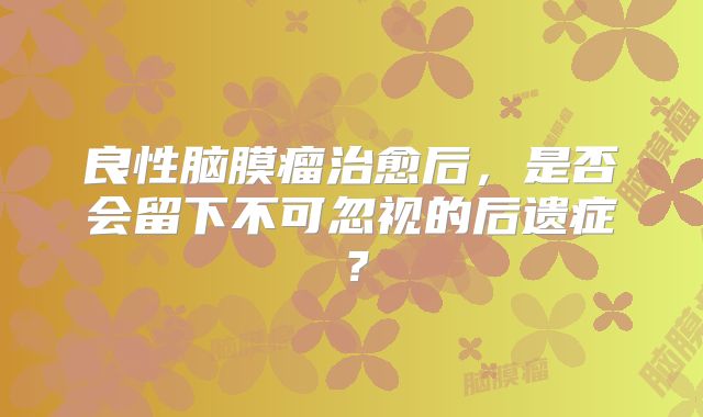 良性脑膜瘤治愈后，是否会留下不可忽视的后遗症？
