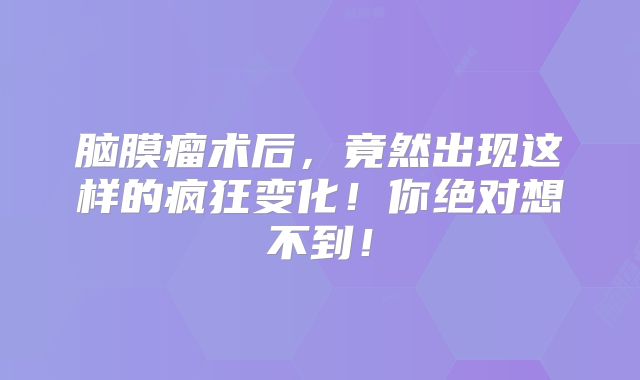 脑膜瘤术后，竟然出现这样的疯狂变化！你绝对想不到！
