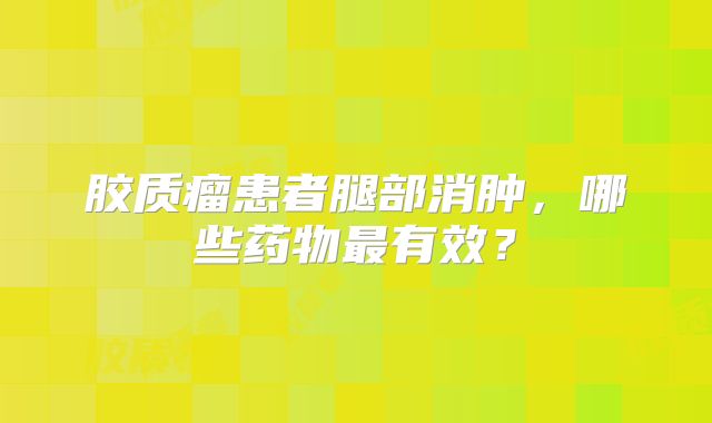 胶质瘤患者腿部消肿，哪些药物最有效？
