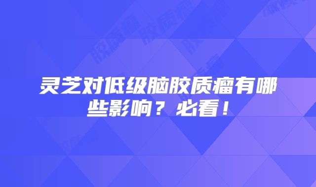 灵芝对低级脑胶质瘤有哪些影响？必看！