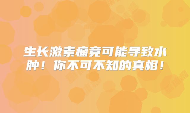 生长激素瘤竟可能导致水肿！你不可不知的真相！