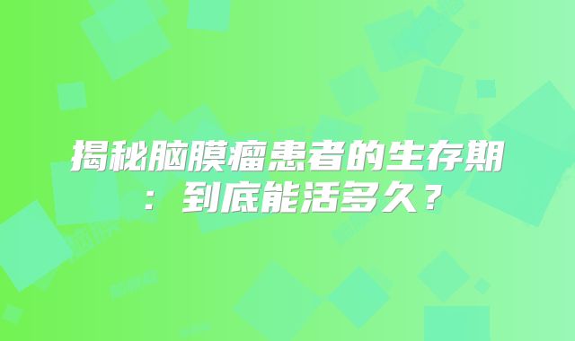 揭秘脑膜瘤患者的生存期：到底能活多久？