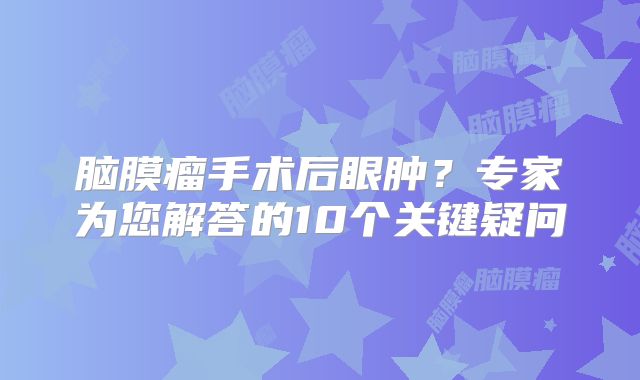 脑膜瘤手术后眼肿？专家为您解答的10个关键疑问