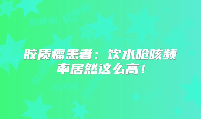 胶质瘤患者：饮水呛咳频率居然这么高！