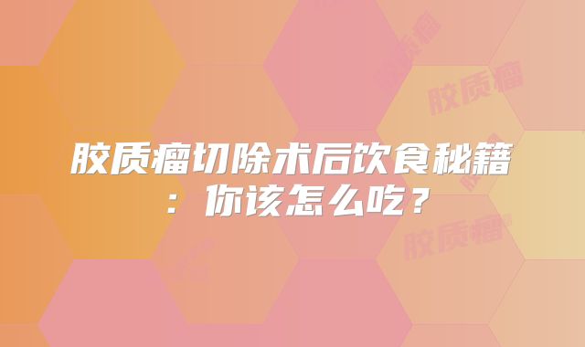 胶质瘤切除术后饮食秘籍：你该怎么吃？