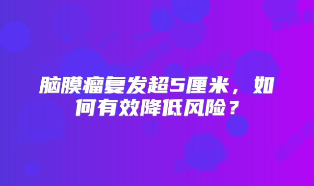 脑膜瘤复发超5厘米，如何有效降低风险？
