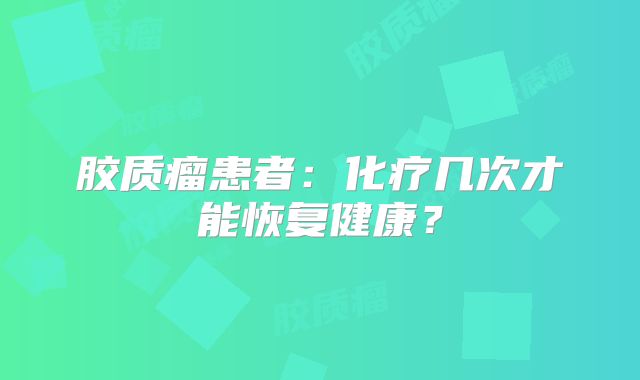 胶质瘤患者：化疗几次才能恢复健康？