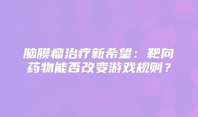 脑膜瘤治疗新希望：靶向药物能否改变游戏规则？