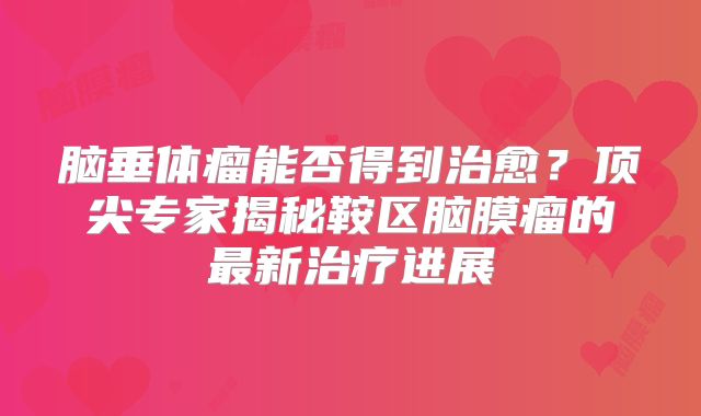 脑垂体瘤能否得到治愈？顶尖专家揭秘鞍区脑膜瘤的最新治疗进展