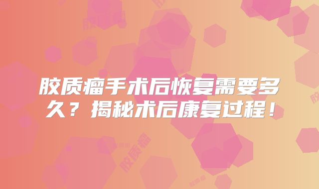 胶质瘤手术后恢复需要多久？揭秘术后康复过程！