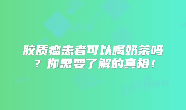 胶质瘤患者可以喝奶茶吗？你需要了解的真相！