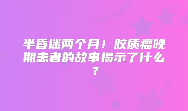 半昏迷两个月！胶质瘤晚期患者的故事揭示了什么？