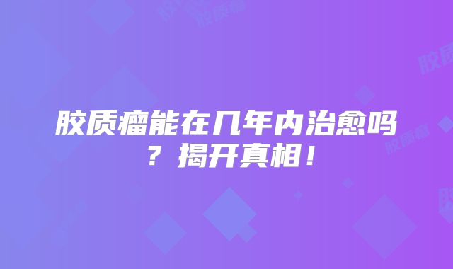 胶质瘤能在几年内治愈吗？揭开真相！