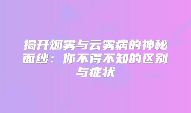 揭开烟雾与云雾病的神秘面纱：你不得不知的区别与症状
