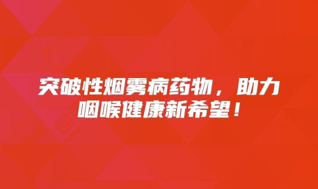 突破性烟雾病药物，助力咽喉健康新希望！