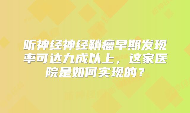 听神经神经鞘瘤早期发现率可达九成以上，这家医院是如何实现的？