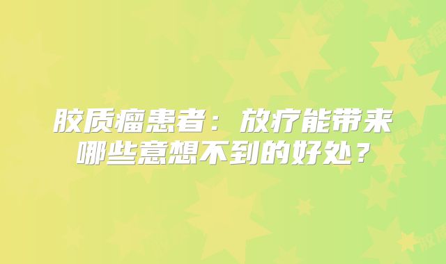 胶质瘤患者：放疗能带来哪些意想不到的好处？