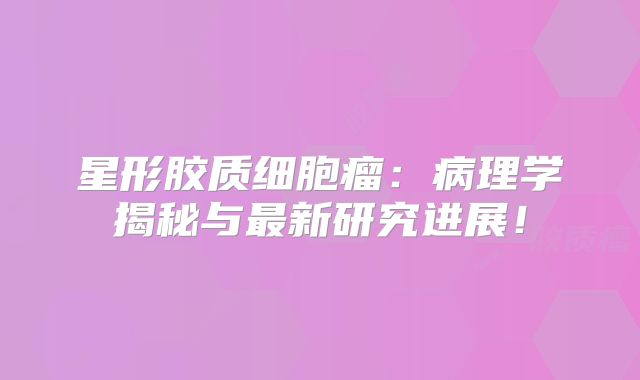 星形胶质细胞瘤：病理学揭秘与最新研究进展！