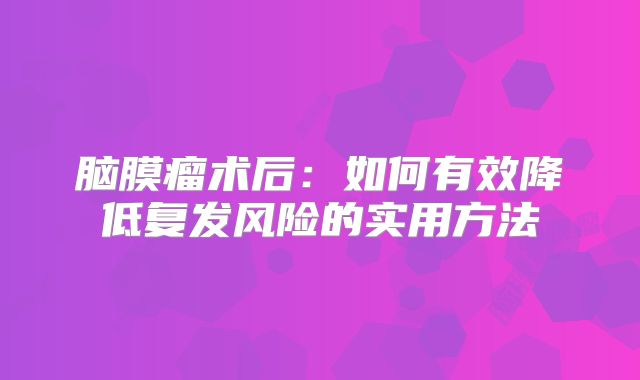 脑膜瘤术后：如何有效降低复发风险的实用方法