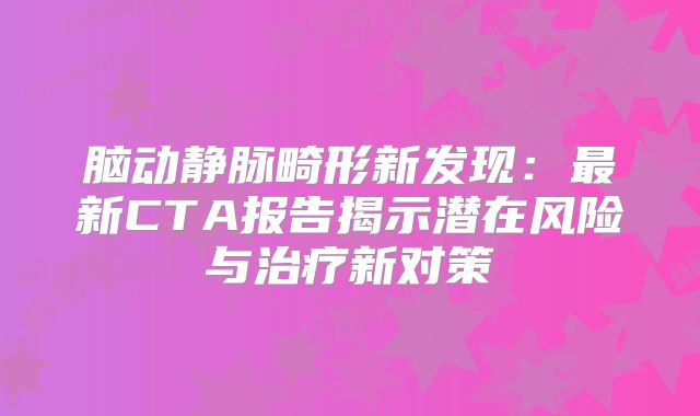 脑动静脉畸形新发现：最新CTA报告揭示潜在风险与治疗新对策