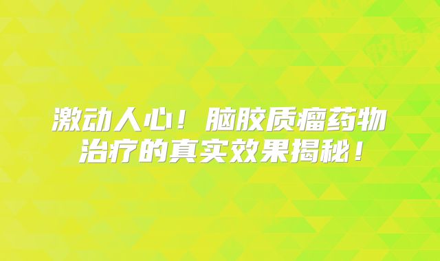 激动人心！脑胶质瘤药物治疗的真实效果揭秘！