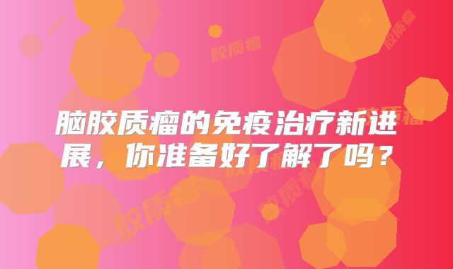 脑胶质瘤的免疫治疗新进展，你准备好了解了吗？