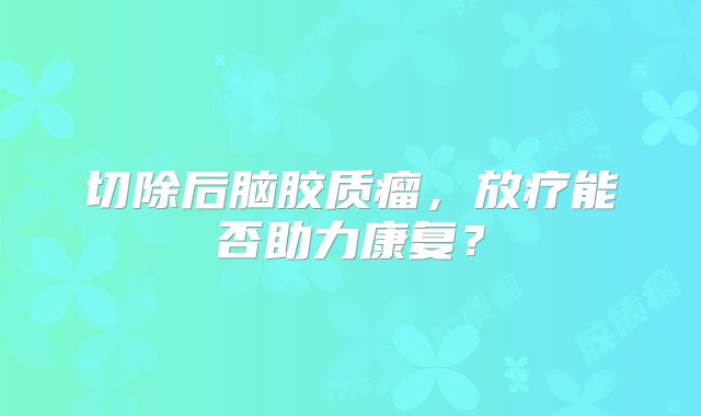 切除后脑胶质瘤，放疗能否助力康复？