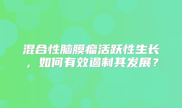 混合性脑膜瘤活跃性生长，如何有效遏制其发展？