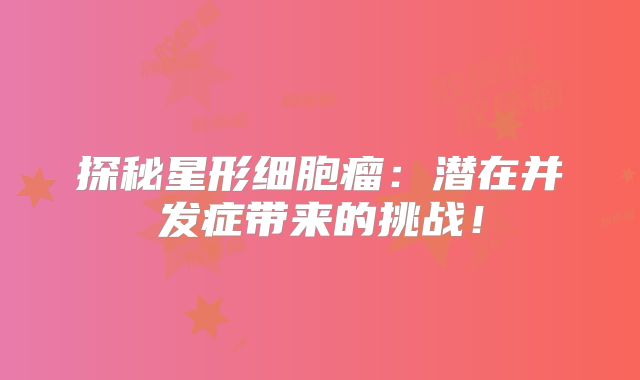探秘星形细胞瘤：潜在并发症带来的挑战！