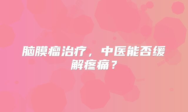 脑膜瘤治疗，中医能否缓解疼痛？