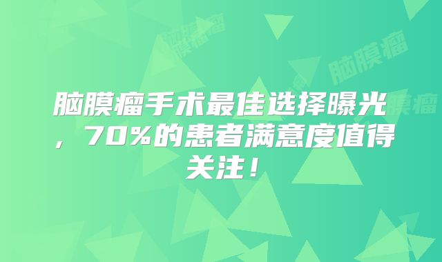 脑膜瘤手术最佳选择曝光，70%的患者满意度值得关注！