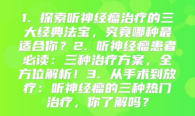 1. 探索听神经瘤治疗的三大经典法宝，究竟哪种最适合你？2. 听神经瘤患者必读：三种治疗方案，全方位解析！3. 从手术到放疗：听神经瘤的三种热门治疗，你了解吗？