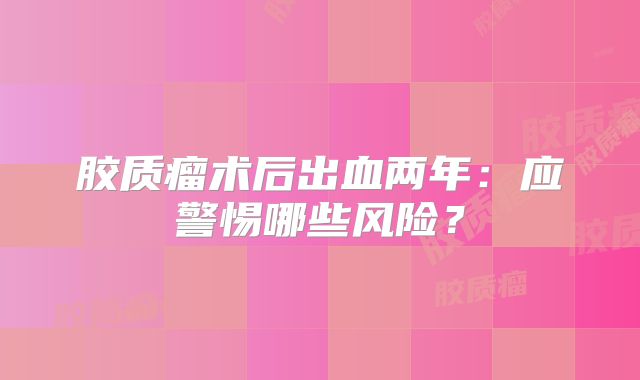 胶质瘤术后出血两年：应警惕哪些风险？