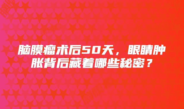 脑膜瘤术后50天，眼睛肿胀背后藏着哪些秘密？