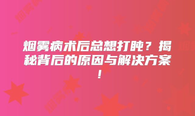 烟雾病术后总想打盹？揭秘背后的原因与解决方案！