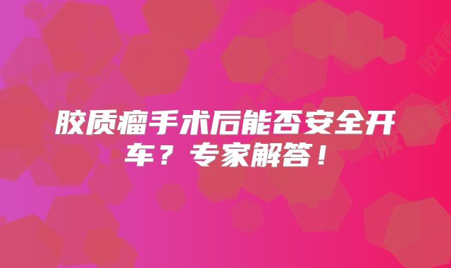 胶质瘤手术后能否安全开车？专家解答！