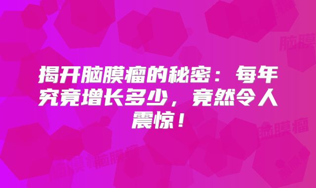 揭开脑膜瘤的秘密：每年究竟增长多少，竟然令人震惊！
