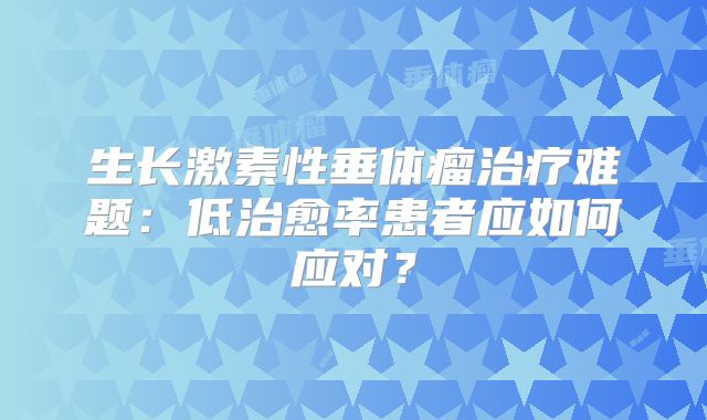生长激素性垂体瘤治疗难题：低治愈率患者应如何应对？