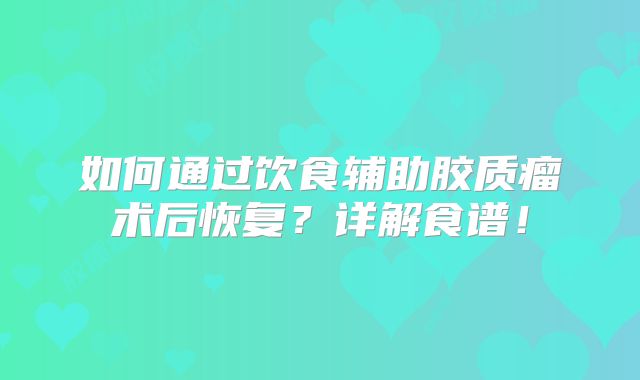 如何通过饮食辅助胶质瘤术后恢复？详解食谱！