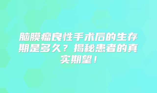 脑膜瘤良性手术后的生存期是多久？揭秘患者的真实期望！