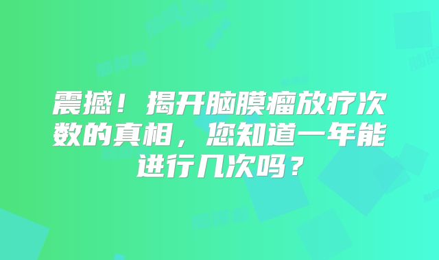 震撼！揭开脑膜瘤放疗次数的真相，您知道一年能进行几次吗？