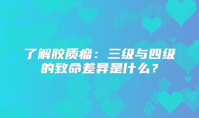 了解胶质瘤：三级与四级的致命差异是什么？