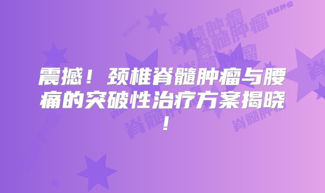 震撼！颈椎脊髓肿瘤与腰痛的突破性治疗方案揭晓！