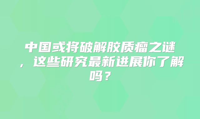 中国或将破解胶质瘤之谜，这些研究最新进展你了解吗？