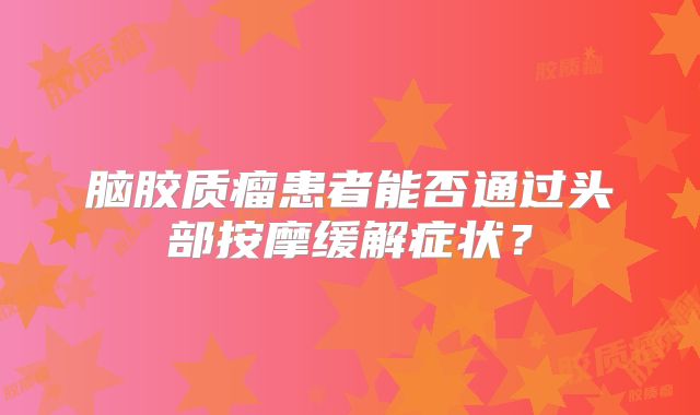 脑胶质瘤患者能否通过头部按摩缓解症状？